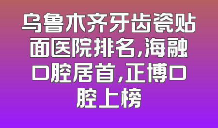 乌鲁木齐牙齿瓷贴面医院排名，海融口腔居首，正博口腔上榜