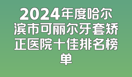 2024年度哈尔滨市可丽尔牙套矫正医院十佳排名榜单