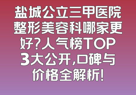 盐城公立三甲医院整形美容科哪家更好？人气榜TOP3大公开，口碑与价格全解析！