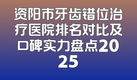 资阳市牙齿错位治疗医院排名对比及口碑实力盘点2025
