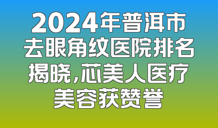2024年普洱市去眼角纹医院排名揭晓，芯美人医疗美容获赞誉