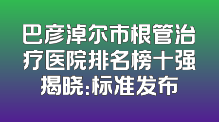 巴彦淖尔市根管治疗医院排名榜十强揭晓：标准发布