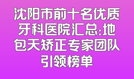 沈阳市前十名优质牙科医院汇总：地包天矫正专家团队引领榜单