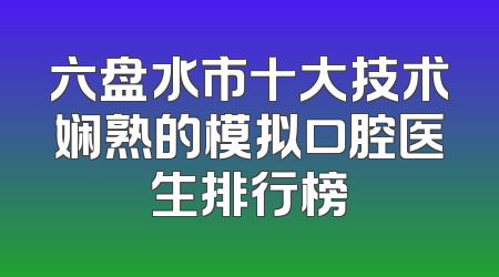 六盘水市十大技术娴熟的模拟口腔医生排行榜