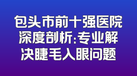 包头市前十强医院深度剖析：专业解决睫毛入眼问题
