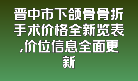 晋中市下颌骨骨折手术价格全新览表，价位信息全面更新