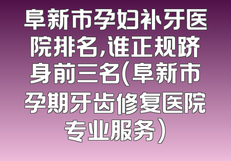 阜新市孕妇补牙医院排名，谁正规跻身前三名（阜新市孕期牙齿修复医院专业服务）