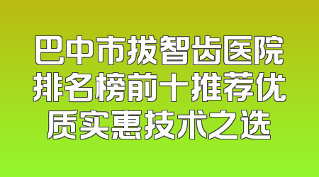 巴中市拔智齿医院排名榜前十推荐优质实惠技术之选