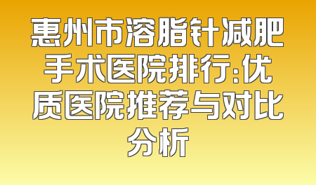 惠州市溶脂针减肥手术医院排行：优质医院推荐与对比分析