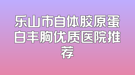 乐山市自体胶原蛋白丰胸优质医院推荐