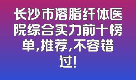 长沙市溶脂纤体医院综合实力前十榜单，推荐，不容错过！