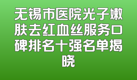无锡市医院光子嫩肤去红血丝服务口碑排名十强名单揭晓