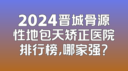 2024晋城骨源性地包天矫正医院排行榜，哪家强？