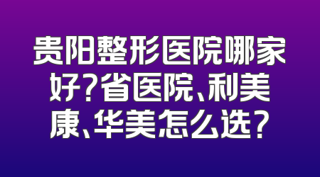 贵阳整形医院哪家好？省医院、利美康、华美怎么选？