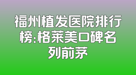 福州植发医院排行榜：格莱美口碑名列前茅