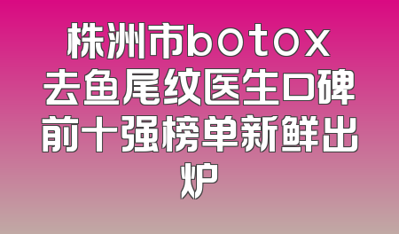 株洲市botox去鱼尾纹医生口碑前十强榜单新鲜出炉