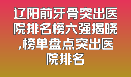辽阳前牙骨突出医院排名榜六强揭晓，榜单盘点突出医院排名