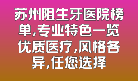 苏州阻生牙医院榜单，专业特色一览优质医疗，风格各异，任您选择