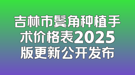 吉林市鬓角种植手术价格表2025版更新公开发布