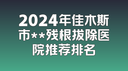 2024年佳木斯市**残根拔除医院推荐排名