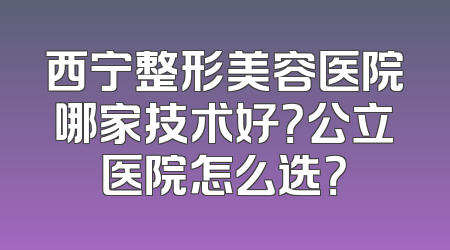 西宁整形美容医院哪家技术好？公立医院怎么选？