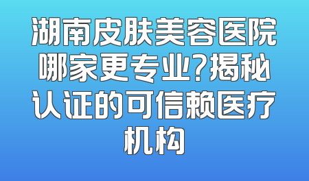 湖南皮肤美容医院哪家更专业？揭秘认证的可信赖医疗机构