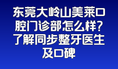 东莞大岭山美莱口腔门诊部怎么样？了解同步整牙医生及口碑