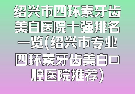 绍兴市四环素牙齿美白医院十强排名一览（绍兴市专业四环素牙齿美白口腔医院推荐）