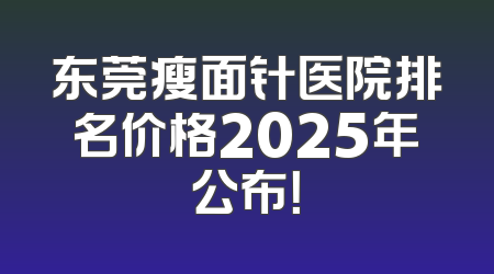 东莞瘦面针医院排名价格2025年公布！