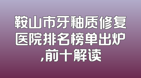 鞍山市牙釉质修复医院排名榜单出炉，前十解读