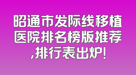 昭通市发际线移植医院排名榜版推荐，排行表出炉！