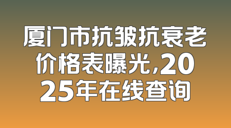 厦门市抗皱抗衰老价格表曝光，2025年在线查询