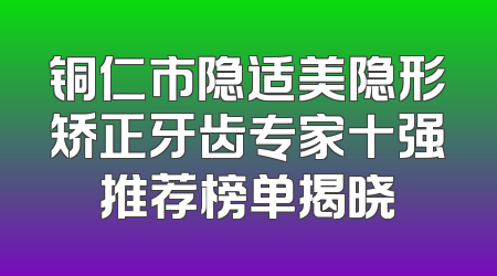 铜仁市隐适美隐形矫正牙齿专家十强推荐榜单揭晓