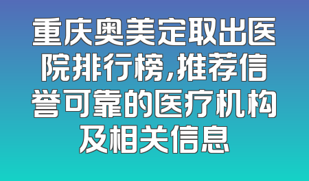 重庆奥美定取出医院排行榜，推荐信誉可靠的医疗机构及相关信息