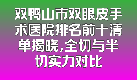 双鸭山市双眼皮手术医院排名前十清单揭晓，全切与半切实力对比