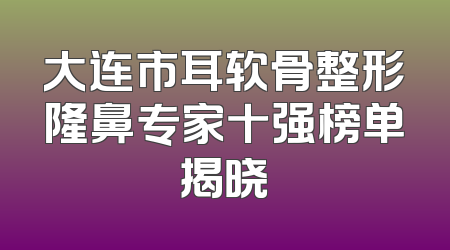 大连市耳软骨整形隆鼻专家十强榜单揭晓