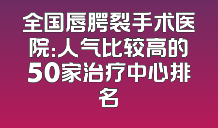 全国唇腭裂手术医院：人气比较高的50家治疗中心排名