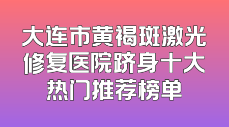 大连市黄褐斑激光修复医院跻身十大热门推荐榜单