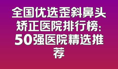 全国优选歪斜鼻头矫正医院排行榜：50强医院精选推荐