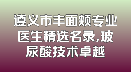 遵义市丰面颊专业医生精选名录，玻尿酸技术卓越