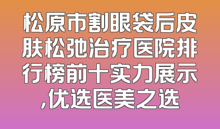 松原市割眼袋后皮肤松弛治疗医院排行榜前十实力展示，优选医美之选