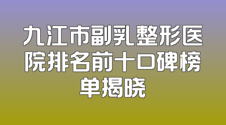九江市副乳整形医院排名前十口碑榜单揭晓