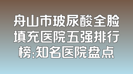 舟山市玻尿酸全脸填充医院五强排行榜：知名医院盘点
