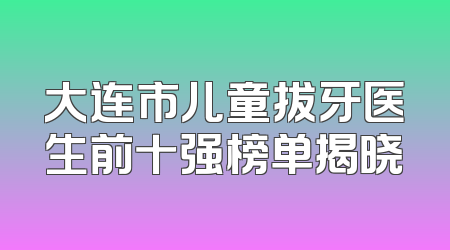 大连市儿童拔牙医生前十强榜单揭晓