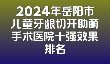 2024年岳阳市儿童牙龈切开助萌手术医院十强效果排名