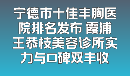 宁德市十佳丰胸医院排名发布 霞浦王恭枝美容诊所实力与口碑双丰收
