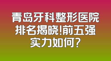 青岛牙科整形医院排名揭晓！前五强实力如何？