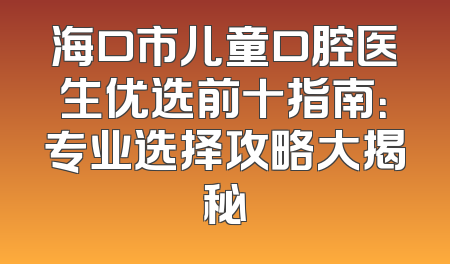 海口市儿童口腔医生优选前十指南：专业选择攻略大揭秘