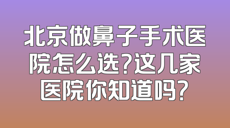 北京做鼻子手术医院怎么选？这几家医院你知道吗？