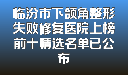 临汾市下颌角整形失败修复医院上榜前十精选名单已公布